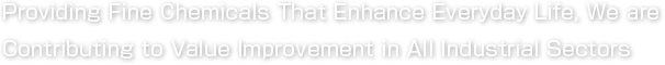 Providing Fine Chemicals That Enhance Everyday Life, We are
Contributing to Improved Value Added in All Industrial Sectors 
